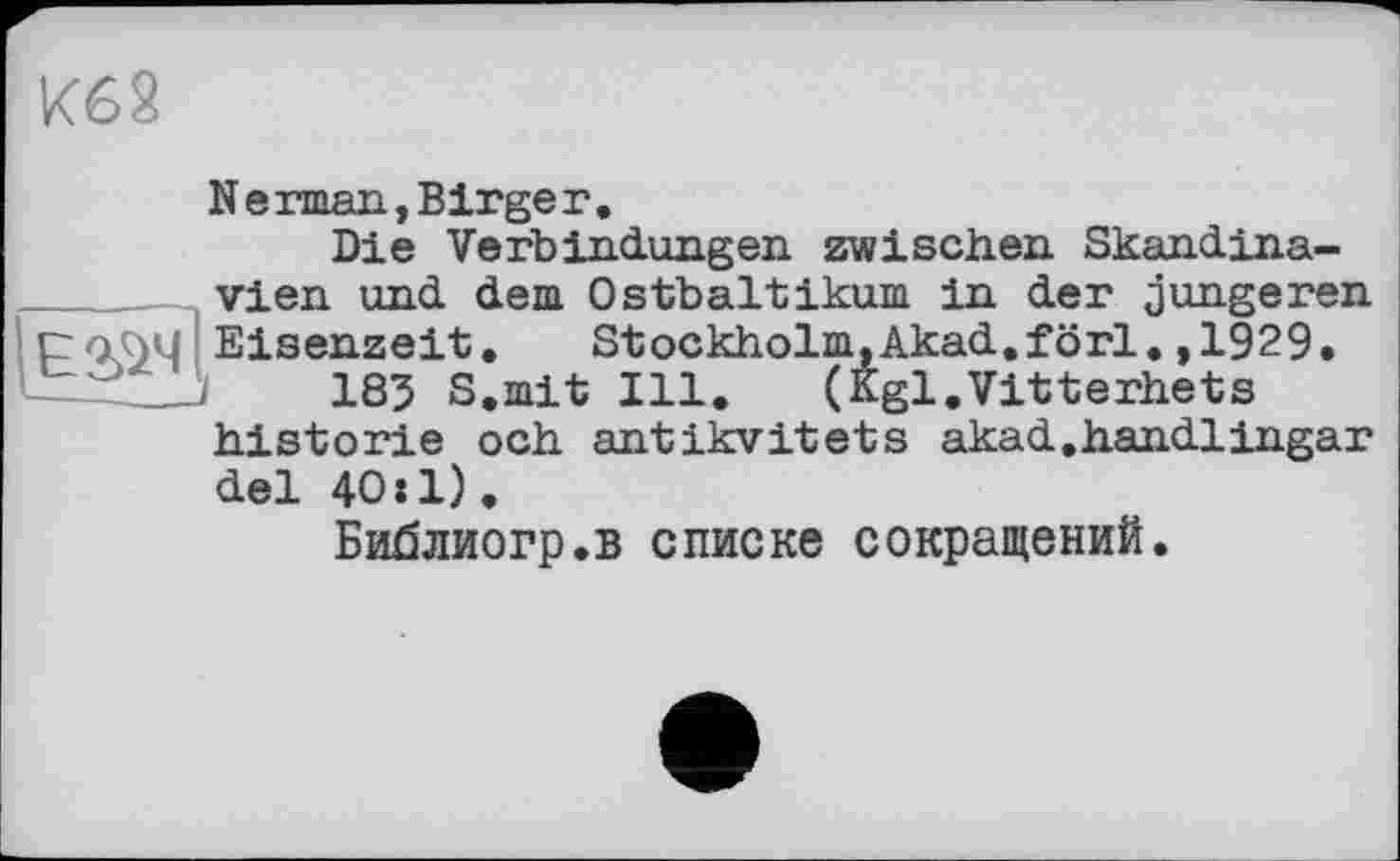 ﻿Кб 2
N е rman, Birge г.
Die Verbindungen zwischen Skandinavien und dem Ostbaltikum in der jüngeren ІроЛМ Eisenzeit. Stockholm.Akad.förl.,1929.
185 S.mit Ill. (Kgl.Vitterhets historié och antikvitets akad.handlingar del 40:1).
Библиогр.в списке сокращений.